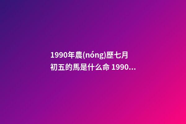 1990年農(nóng)歷七月初五的馬是什么命 1990年屬馬7月出生是什么命，90年屬馬7月3日出生是什么命要和什么